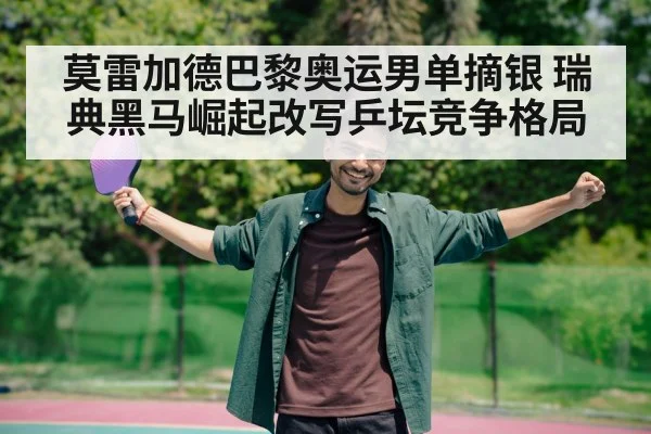 莫雷加德巴黎奥运男单摘银 瑞典黑马崛起改写乒坛竞争格局